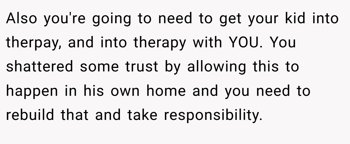 Also you're going to need to get your kid into therpay, and into therapy with YOU. You shattered some trust by allowing this to happen in his own home and you need to rebuild that and take responsibility.