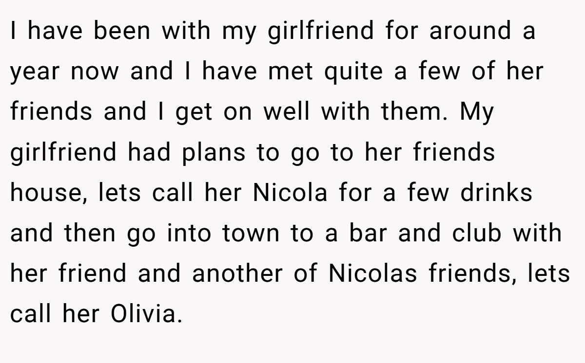 I have been with my girlfriend for around a year now and I have met quite a few of her friends and I get on well with them. My girlfriend had plans to go to her friends house, lets call her Nicola for a few drinks and then go into town to a bar and club with her friend and another of Nicolas friends, lets call her Olivia.