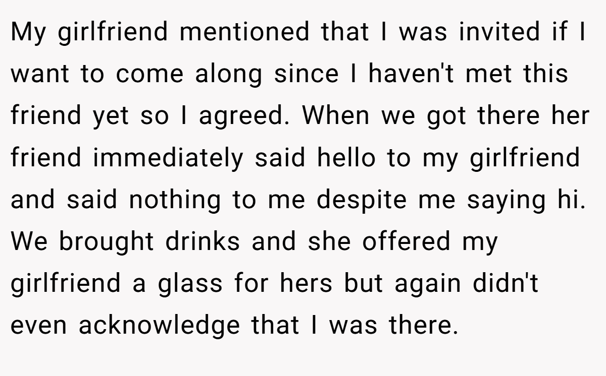 My girlfriend mentioned that I was invited if I want to come along since I haven't met this friend yet so I agreed. When we got there her friend immediately said hello to my girlfriend and said nothing to me despite me saying hi. We brought drinks and she offered my girlfriend a glass for hers but again didn't even acknowledge that I was there.