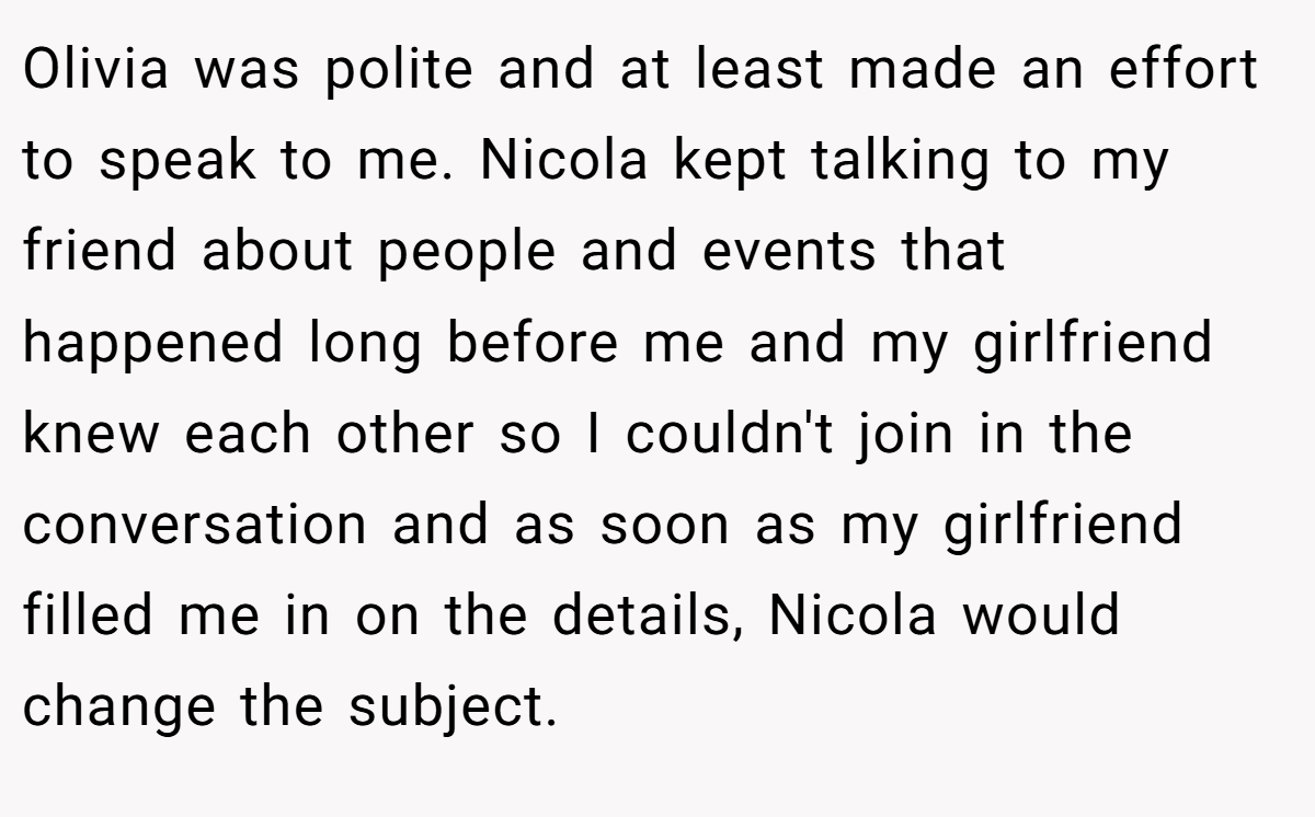 Olivia was polite and at least made an effort to speak to me. Nicola kept talking to my friend about people and events that happened long before me and my girlfriend knew each other so I couldn't join in the conversation and as soon as my girlfriend filled me in on the details, Nicola would change the subject.