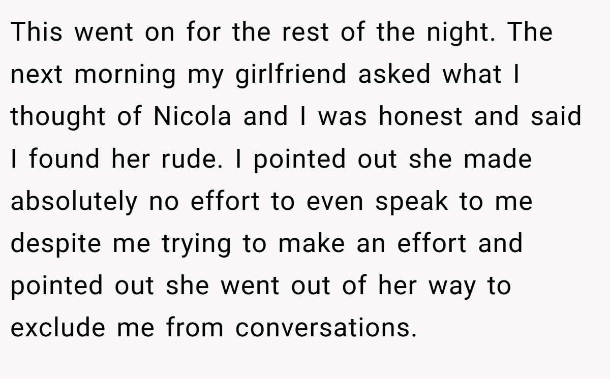 This went on for the rest of the night. The next morning my girlfriend asked what I thought of Nicola and I was honest and said I found her rude. I pointed out she made absolutely no effort to even speak to me despite me trying to make an effort and pointed out she went out of her way to exclude me from conversations.