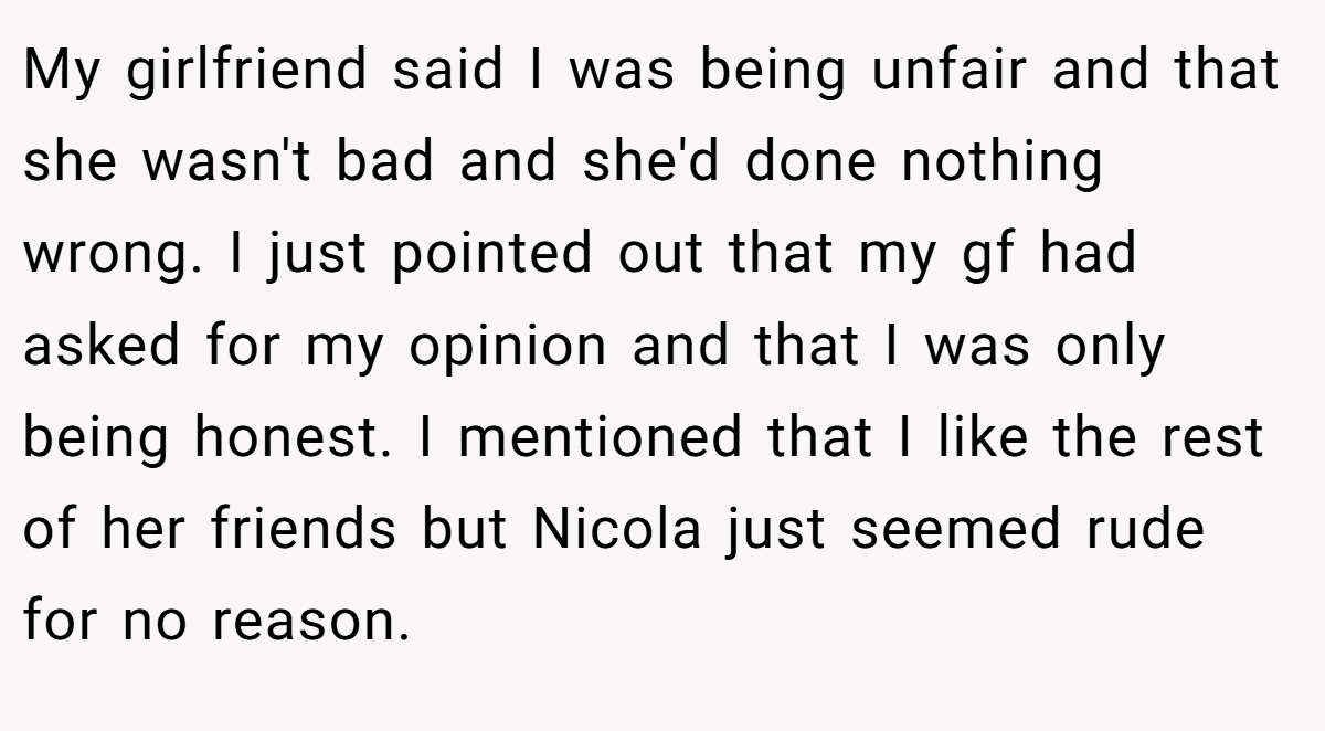 My girlfriend said I was being unfair and that she wasn't bad and she'd done nothing wrong. I just pointed out that my gf had asked for my opinion and that I was only being honest. I mentioned that I like the rest of her friends but Nicola just seemed rude for no reason.