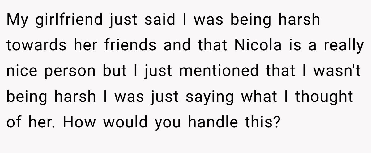 My girlfriend just said I was being harsh towards her friends and that Nicola is a really nice person but I just mentioned that I wasn't being harsh I was just saying what I thought of her. How would you handle this?