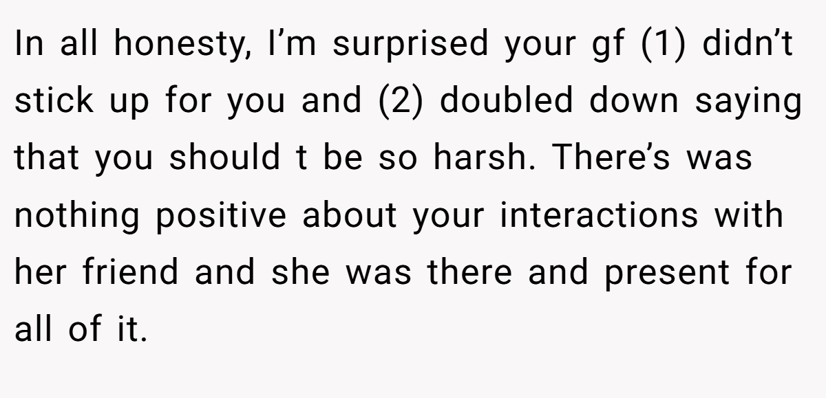 In all honesty, I’m surprised your gf (1) didn’t stick up for you and (2) doubled down saying that you should t be so harsh. There’s was nothing positive about your interactions with her friend and she was there and present for all of it.