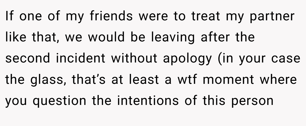 If one of my friends were to treat my partner like that, we would be leaving after the second incident without apology (in your case the glass, that’s at least a wtf moment where you question the intentions of this person