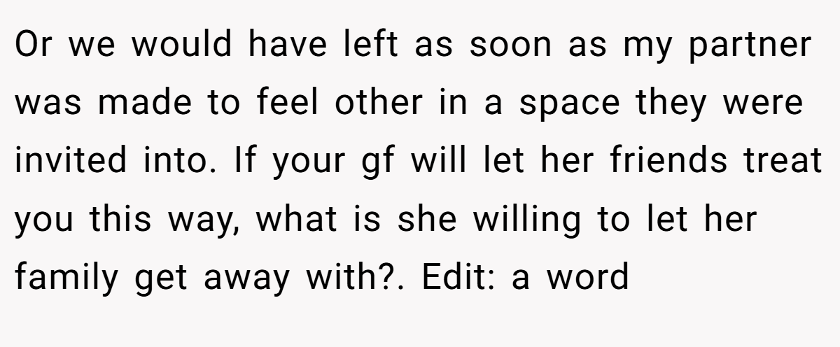 Or we would have left as soon as my partner was made to feel other in a space they were invited into. If your gf will let her friends treat you this way, what is she willing to let her family get away with?. Edit: a word