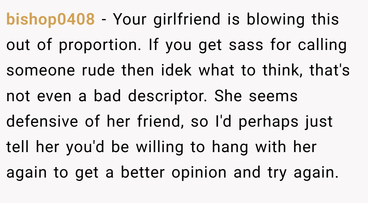 bishop0408 − Your girlfriend is blowing this out of proportion. If you get sass for calling someone rude then idek what to think, that's not even a bad descriptor. She seems defensive of her friend, so I'd perhaps just tell her you'd be willing to hang with her again to get a better opinion and try again.