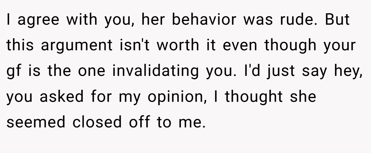 I agree with you, her behavior was rude. But this argument isn't worth it even though your gf is the one invalidating you. I'd just say hey, you asked for my opinion, I thought she seemed closed off to me.