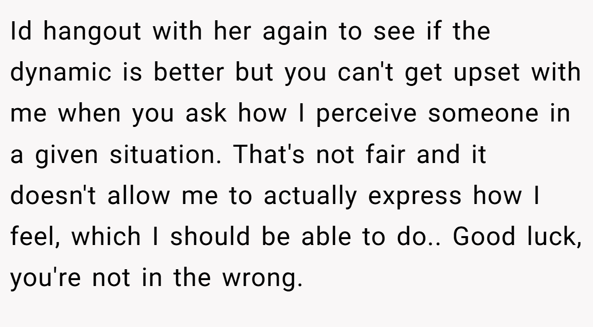 Id hangout with her again to see if the dynamic is better but you can't get upset with me when you ask how I perceive someone in a given situation. That's not fair and it doesn't allow me to actually express how I feel, which I should be able to do.. Good luck, you're not in the wrong.