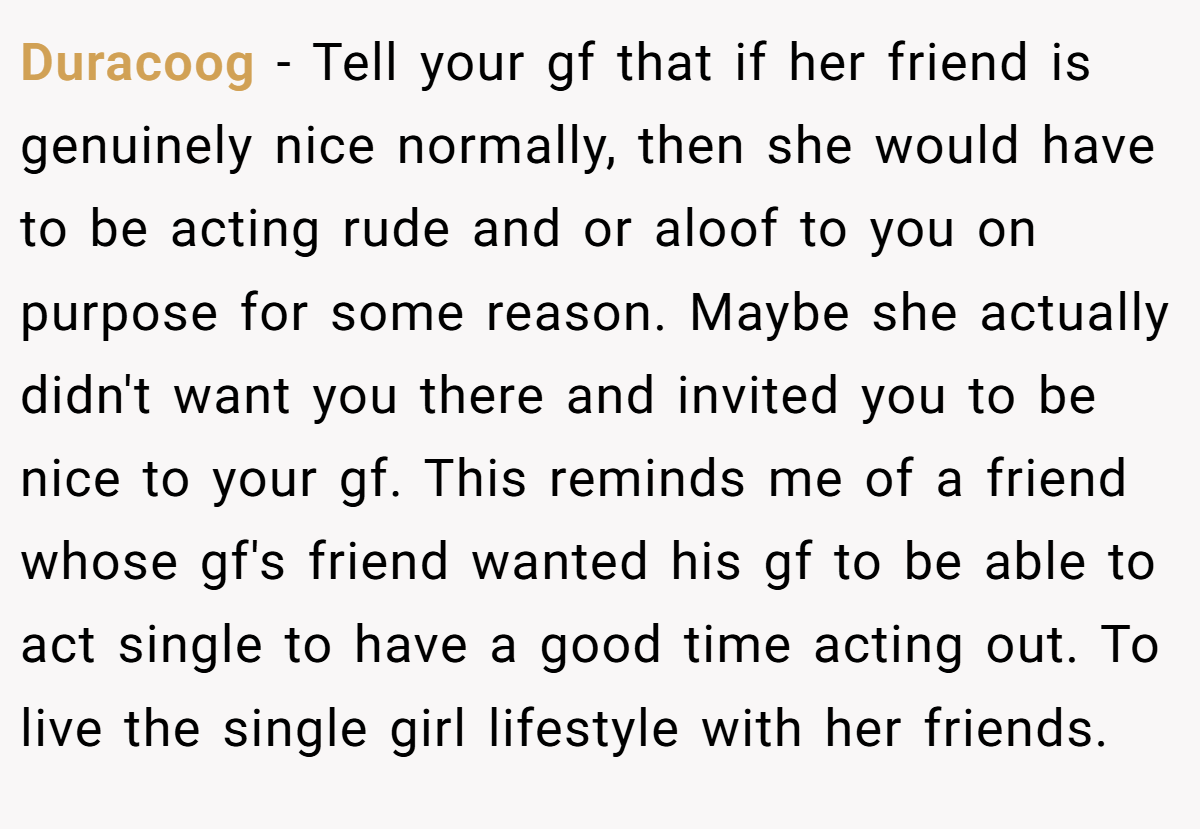 Duracoog − Tell your gf that if her friend is genuinely nice normally, then she would have to be acting rude and or aloof to you on purpose for some reason. Maybe she actually didn't want you there and invited you to be nice to your gf. This reminds me of a friend whose gf's friend wanted his gf to be able to act single to have a good time acting out. To live the single girl lifestyle with her friends.