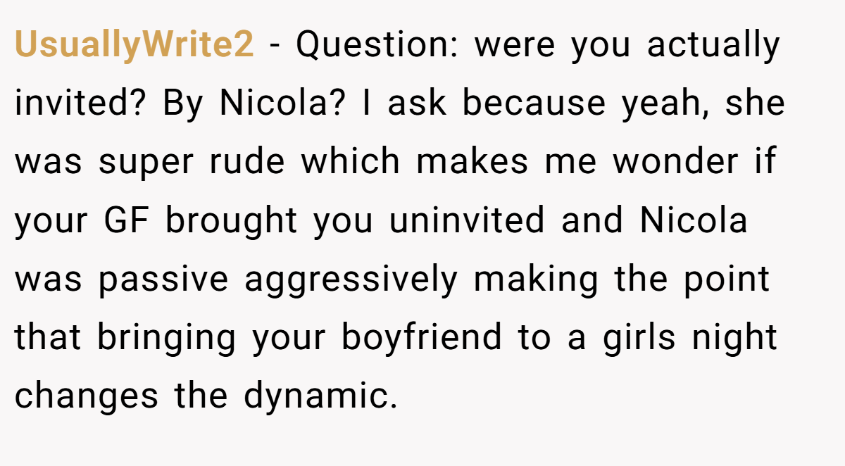 UsuallyWrite2 − Question: were you actually invited? By Nicola? I ask because yeah, she was super rude which makes me wonder if your GF brought you uninvited and Nicola was passive aggressively making the point that bringing your boyfriend to a girls night changes the dynamic.