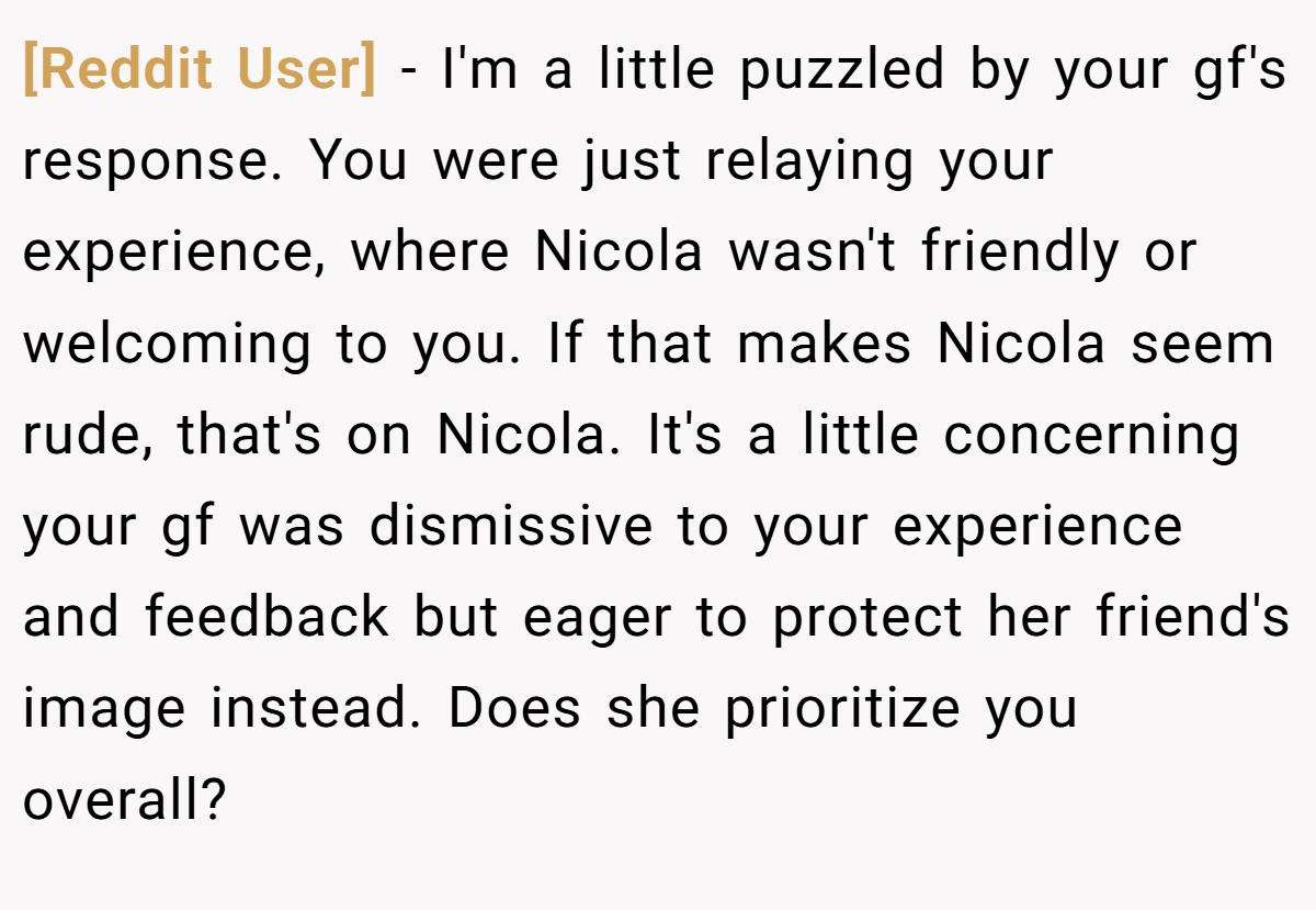 [Reddit User] − I'm a little puzzled by your gf's response. You were just relaying your experience, where Nicola wasn't friendly or welcoming to you. If that makes Nicola seem rude, that's on Nicola. It's a little concerning your gf was dismissive to your experience and feedback but eager to protect her friend's image instead. Does she prioritize you overall?