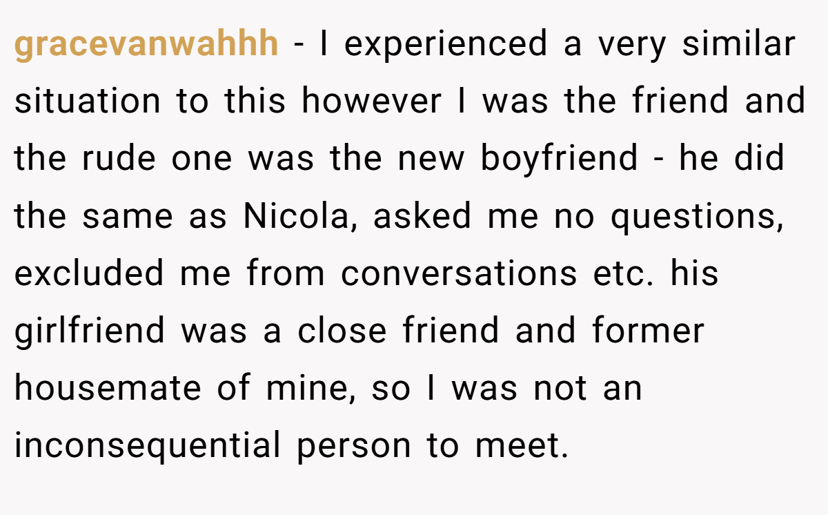 gracevanwahhh − I experienced a very similar situation to this however I was the friend and the rude one was the new boyfriend - he did the same as Nicola, asked me no questions, excluded me from conversations etc. his girlfriend was a close friend and former housemate of mine, so I was not an inconsequential person to meet.