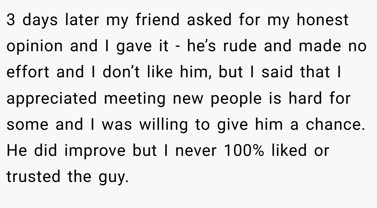 3 days later my friend asked for my honest opinion and I gave it - he’s rude and made no effort and I don’t like him, but I said that I appreciated meeting new people is hard for some and I was willing to give him a chance. He did improve but I never 100% liked or trusted the guy.
