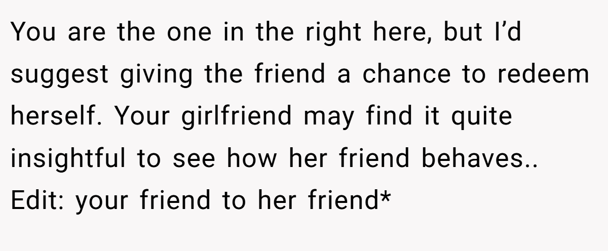 You are the one in the right here, but I’d suggest giving the friend a chance to redeem herself. Your girlfriend may find it quite insightful to see how her friend behaves.. Edit: your friend to her friend*