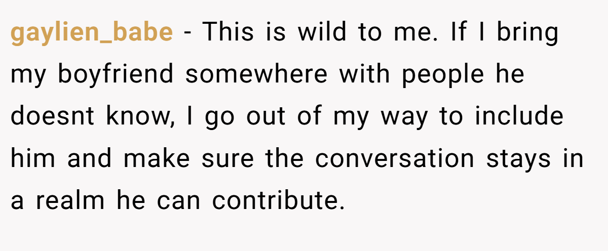 gaylien_babe − This is wild to me. If I bring my boyfriend somewhere with people he doesnt know, I go out of my way to include him and make sure the conversation stays in a realm he can contribute.