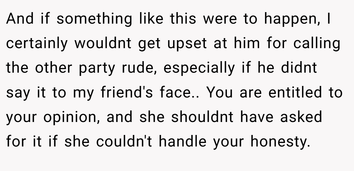 And if something like this were to happen, I certainly wouldnt get upset at him for calling the other party rude, especially if he didnt say it to my friend's face.. You are entitled to your opinion, and she shouldnt have asked for it if she couldn't handle your honesty.