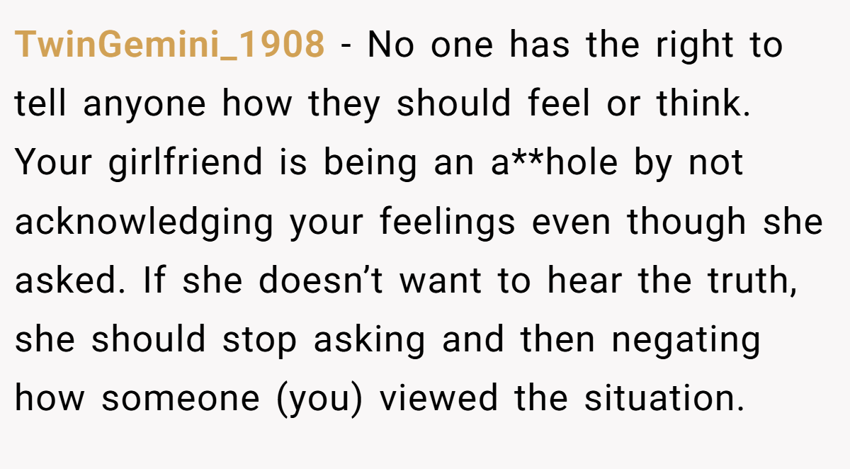 TwinGemini_1908 − No one has the right to tell anyone how they should feel or think. Your girlfriend is being an a**hole by not acknowledging your feelings even though she asked. If she doesn’t want to hear the truth, she should stop asking and then negating how someone (you) viewed the situation.
