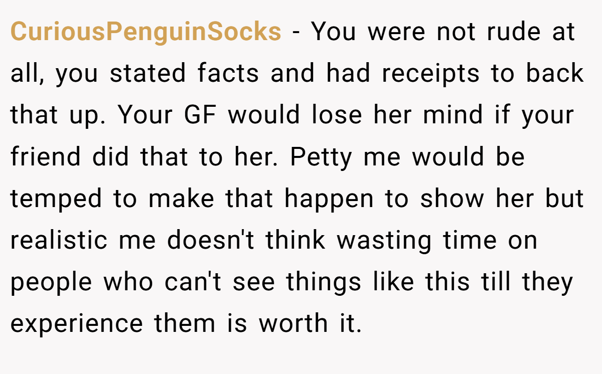 CuriousPenguinSocks − You were not rude at all, you stated facts and had receipts to back that up. Your GF would lose her mind if your friend did that to her. Petty me would be temped to make that happen to show her but realistic me doesn't think wasting time on people who can't see things like this till they experience them is worth it.