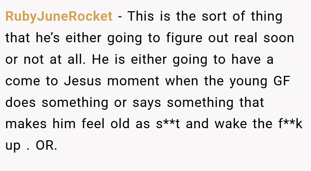 RubyJuneRocket − This is the sort of thing that he’s either going to figure out real soon or not at all. He is either going to have a come to Jesus moment when the young GF does something or says something that makes him feel old as s**t and wake the f**k up . OR.
