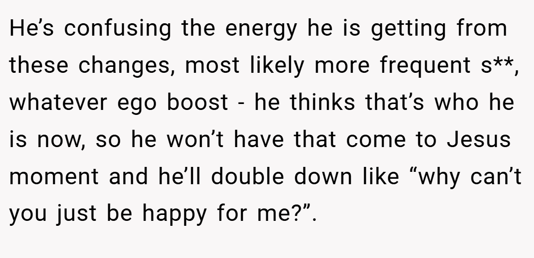 He’s confusing the energy he is getting from these changes, most likely more frequent s**, whatever ego boost - he thinks that’s who he is now, so he won’t have that come to Jesus moment and he’ll double down like “why can’t you just be happy for me?”.