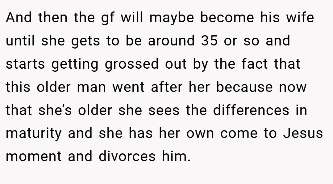 And then the gf will maybe become his wife until she gets to be around 35 or so and starts getting grossed out by the fact that this older man went after her because now that she’s older she sees the differences in maturity and she has her own come to Jesus moment and divorces him.