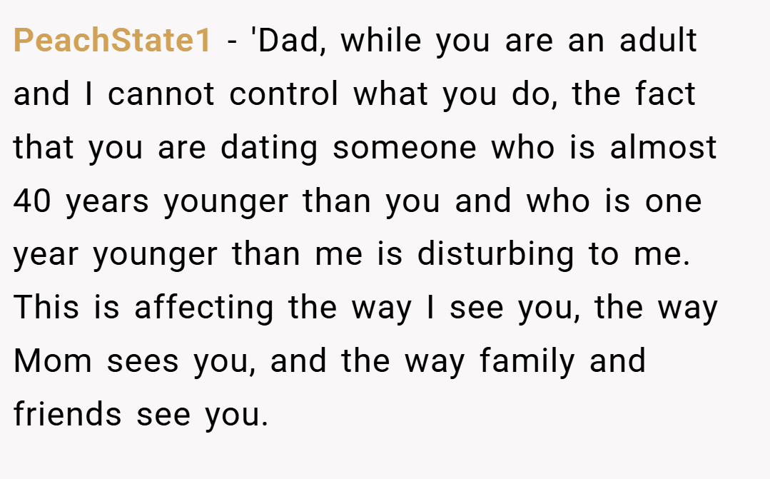 PeachState1 − 'Dad, while you are an adult and I cannot control what you do, the fact that you are dating someone who is almost 40 years younger than you and who is one year younger than me is disturbing to me. This is affecting the way I see you, the way Mom sees you, and the way family and friends see you.