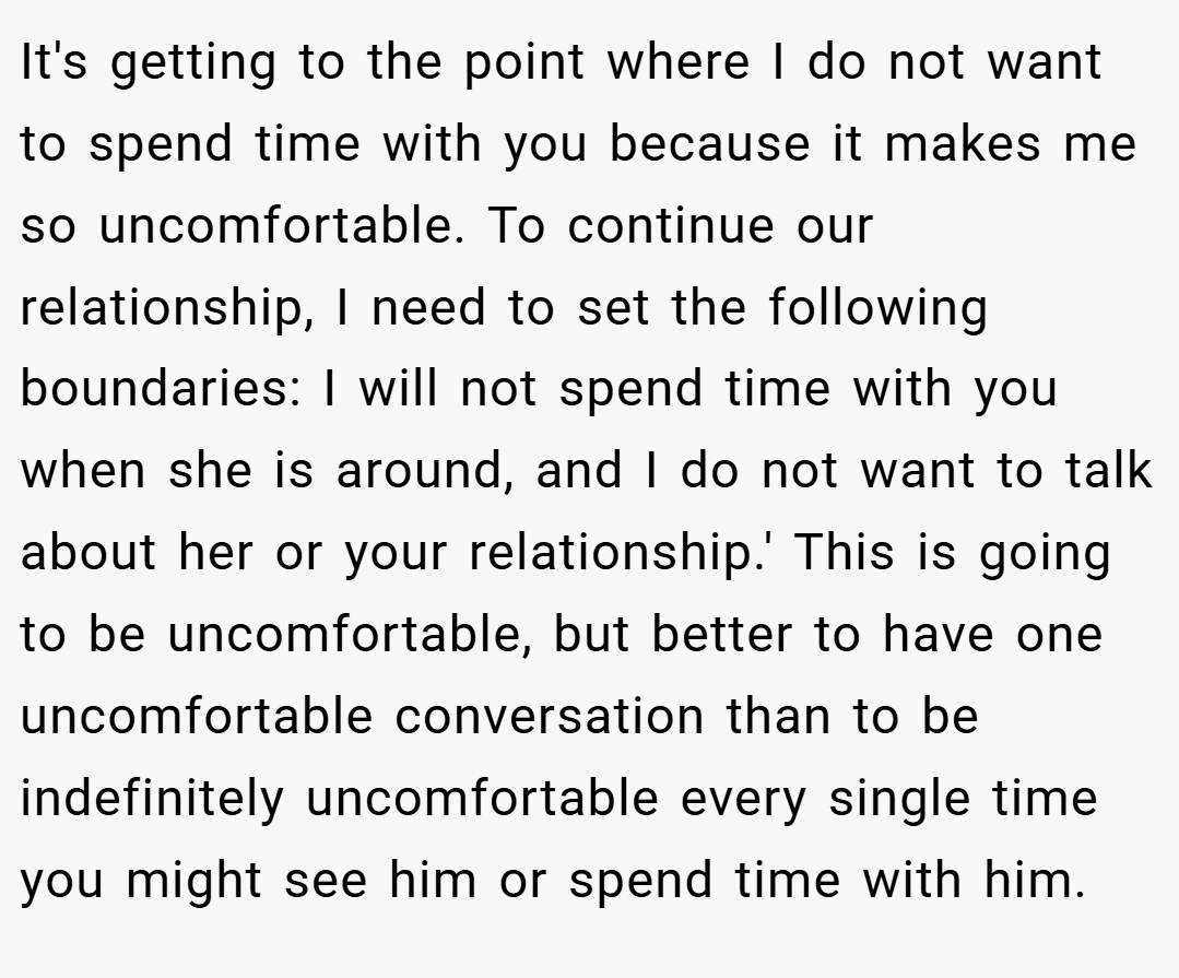 It's getting to the point where I do not want to spend time with you because it makes me so uncomfortable. To continue our relationship, I need to set the following boundaries: I will not spend time with you when she is around, and I do not want to talk about her or your relationship.' This is going to be uncomfortable, but better to have one uncomfortable conversation than to be indefinitely uncomfortable every single time you might see him or spend time with him.