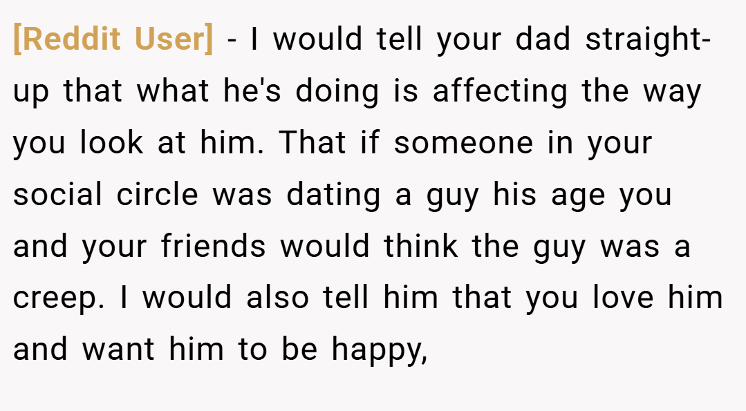 [Reddit User] − I would tell your dad straight-up that what he's doing is affecting the way you look at him. That if someone in your social circle was dating a guy his age you and your friends would think the guy was a creep. I would also tell him that you love him and want him to be happy,