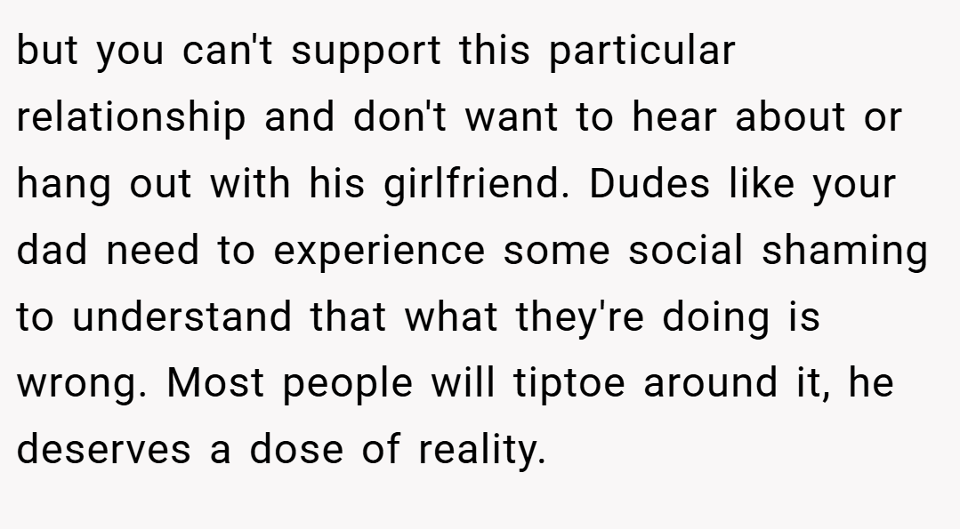 but you can't support this particular relationship and don't want to hear about or hang out with his girlfriend. Dudes like your dad need to experience some social shaming to understand that what they're doing is wrong. Most people will tiptoe around it, he deserves a dose of reality.