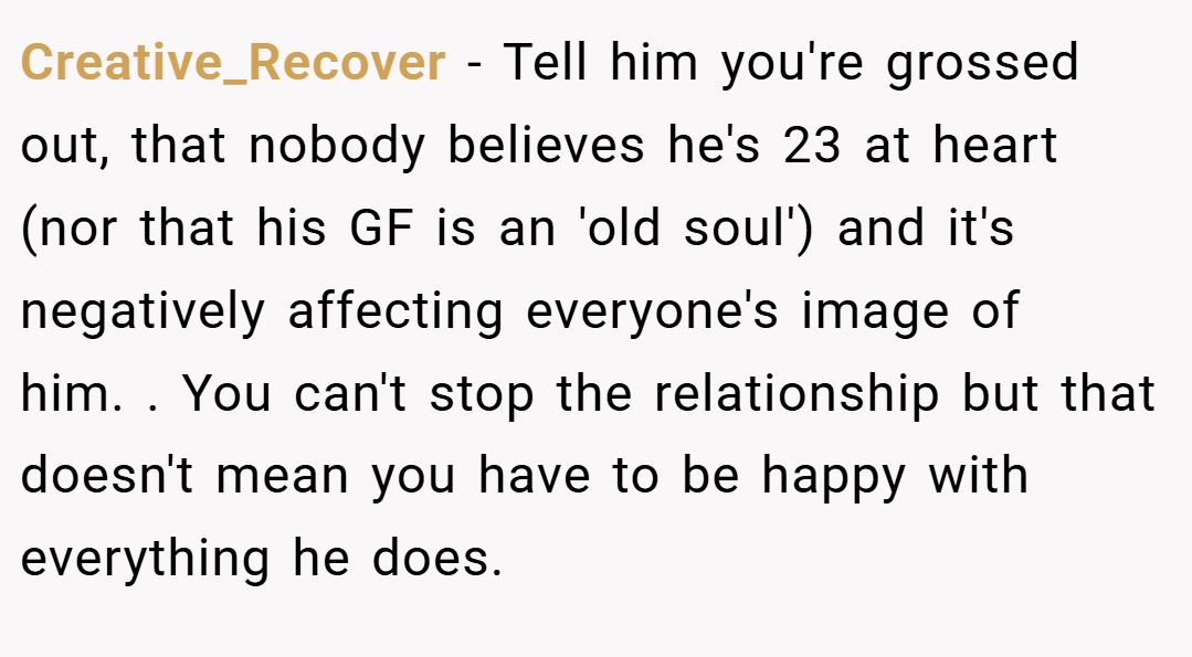 Creative_Recover − Tell him you're grossed out, that nobody believes he's 23 at heart (nor that his GF is an 'old soul') and it's negatively affecting everyone's image of him. . You can't stop the relationship but that doesn't mean you have to be happy with everything he does. 