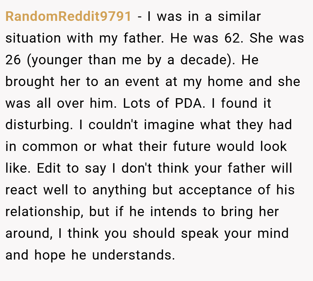 RandomReddit9791 − I was in a similar situation with my father. He was 62. She was 26 (younger than me by a decade). He brought her to an event at my home and she was all over him. Lots of PDA. I found it disturbing. I couldn't imagine what they had in common or what their future would look like. Edit to say I don't think your father will react well to anything but acceptance of his relationship, but if he intends to bring her around, I think you should speak your mind and hope he understands.