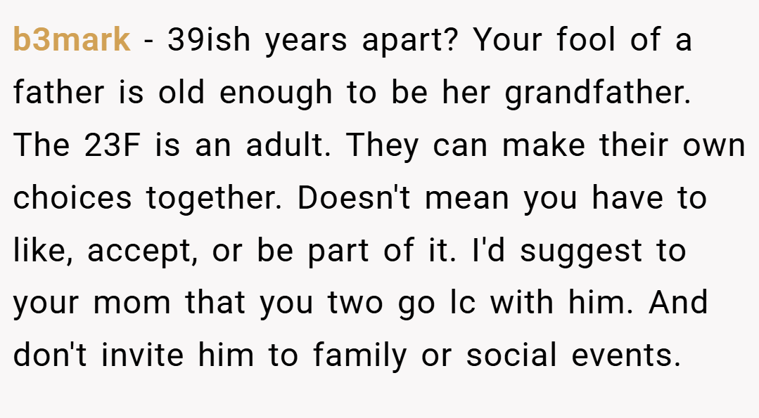 b3mark − 39ish years apart? Your fool of a father is old enough to be her grandfather. The 23F is an adult. They can make their own choices together. Doesn't mean you have to like, accept, or be part of it. I'd suggest to your mom that you two go lc with him. And don't invite him to family or social events.