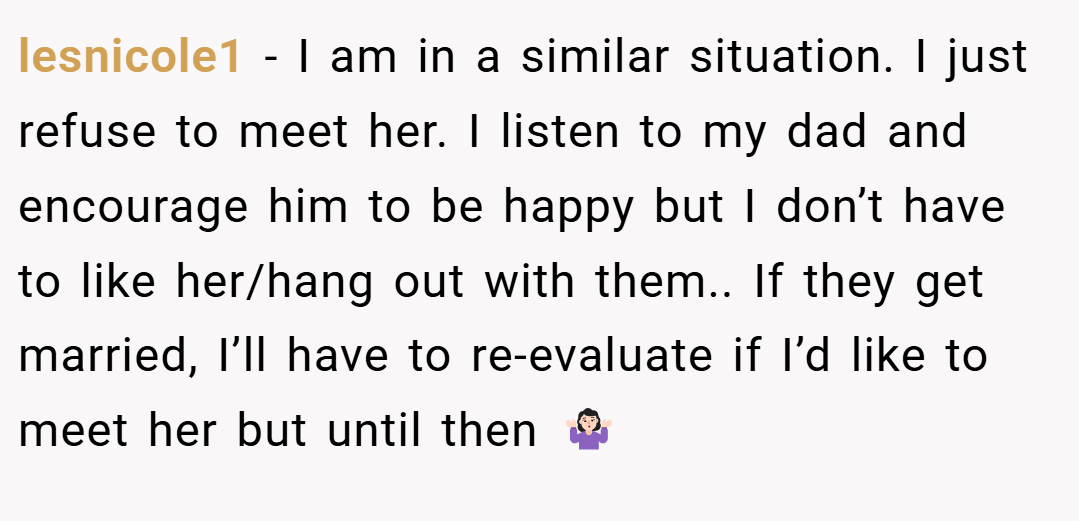 lesnicole1 − I am in a similar situation. I just refuse to meet her. I listen to my dad and encourage him to be happy but I don’t have to like her/hang out with them.. If they get married, I’ll have to re-evaluate if I’d like to meet her but until then 🤷🏻‍♀️