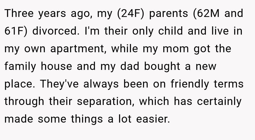 Three years ago, my (24F) parents (62M and 61F) divorced. I'm their only child and live in my own apartment, while my mom got the family house and my dad bought a new place. They've always been on friendly terms through their separation, which has certainly made some things a lot easier.