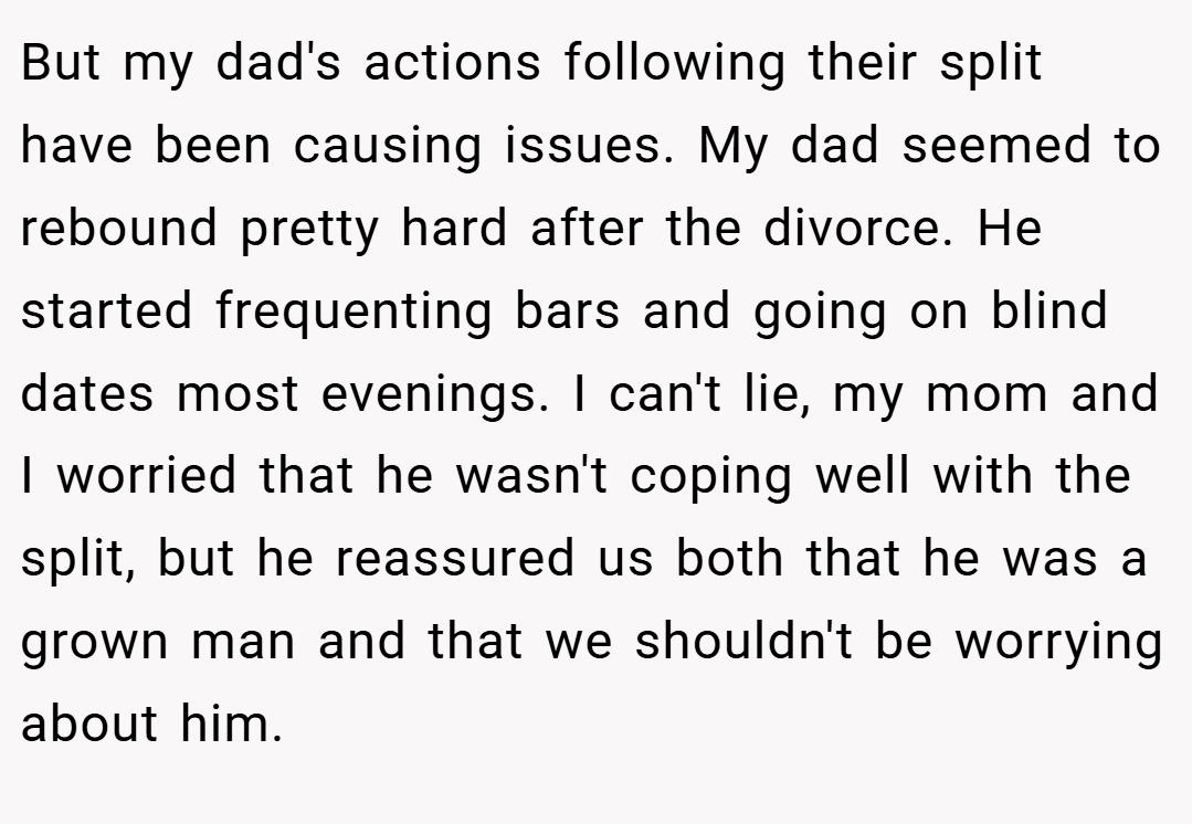 But my dad's actions following their split have been causing issues. My dad seemed to rebound pretty hard after the divorce. He started frequenting bars and going on blind dates most evenings. I can't lie, my mom and I worried that he wasn't coping well with the split, but he reassured us both that he was a grown man and that we shouldn't be worrying about him.