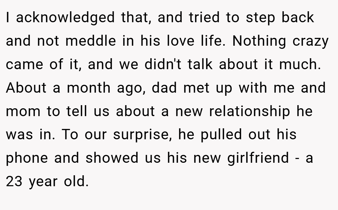 I acknowledged that, and tried to step back and not meddle in his love life. Nothing crazy came of it, and we didn't talk about it much. About a month ago, dad met up with me and mom to tell us about a new relationship he was in. To our surprise, he pulled out his phone and showed us his new girlfriend - a 23 year old.
