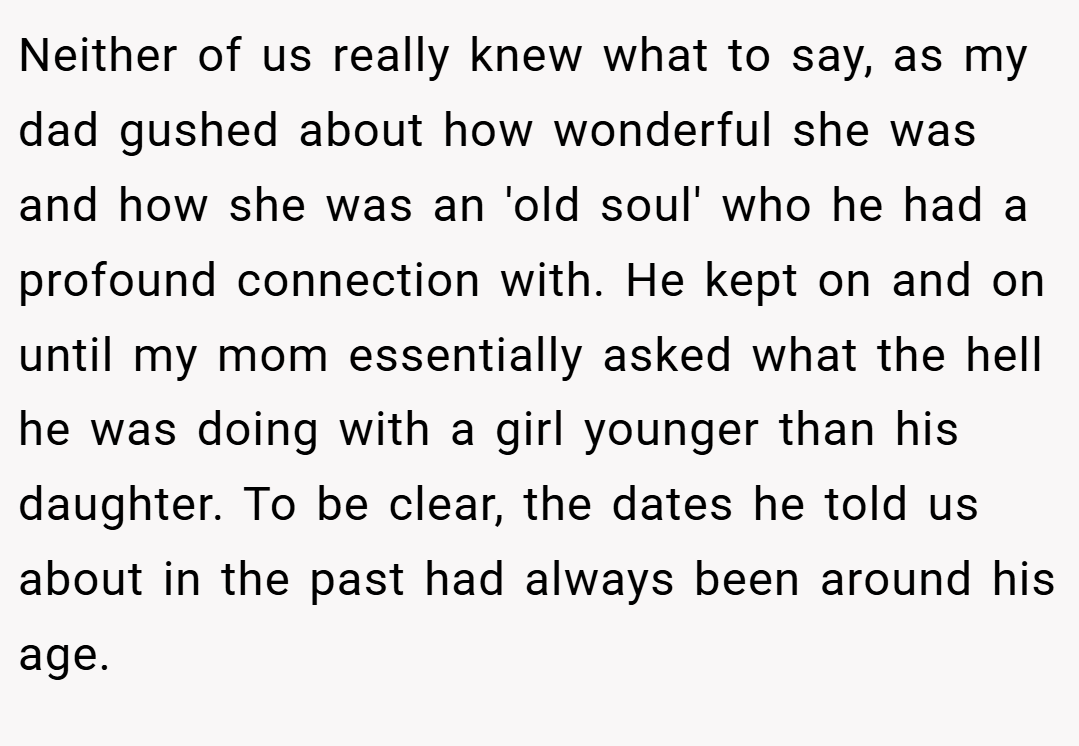 Neither of us really knew what to say, as my dad gushed about how wonderful she was and how she was an 'old soul' who he had a profound connection with. He kept on and on until my mom essentially asked what the hell he was doing with a girl younger than his daughter. To be clear, the dates he told us about in the past had always been around his age.