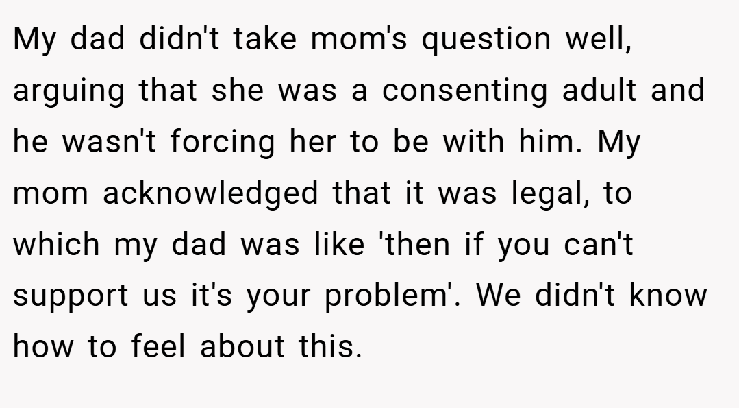 My dad didn't take mom's question well, arguing that she was a consenting adult and he wasn't forcing her to be with him. My mom acknowledged that it was legal, to which my dad was like 'then if you can't support us it's your problem'. We didn't know how to feel about this.