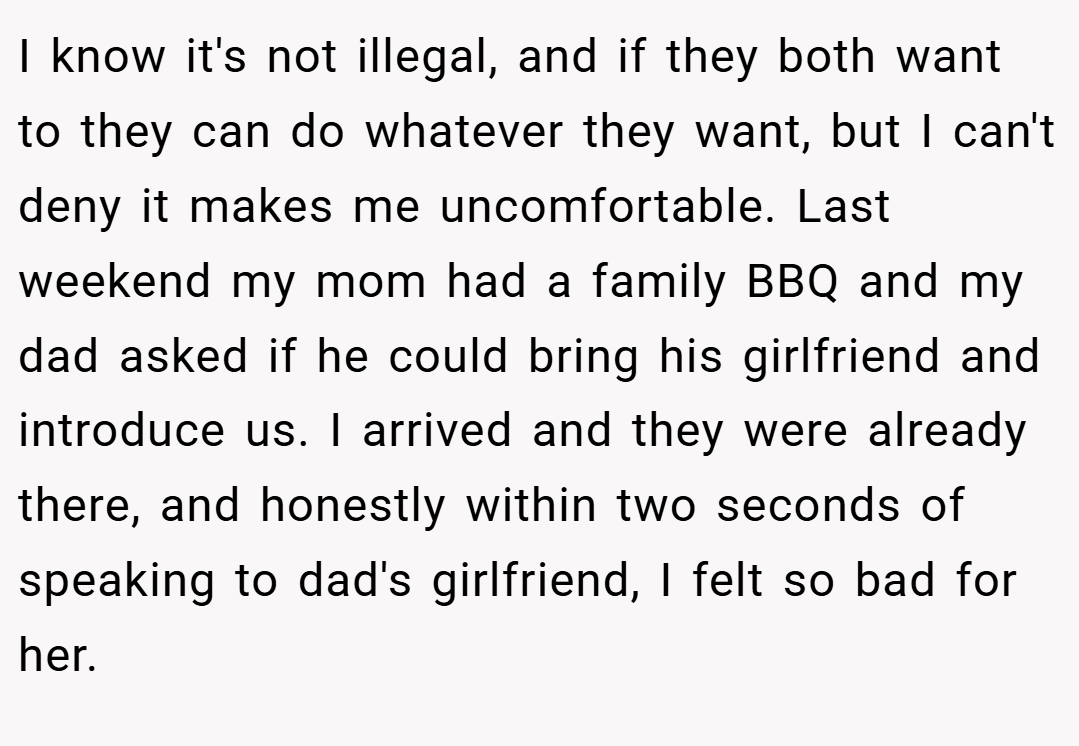 I know it's not illegal, and if they both want to they can do whatever they want, but I can't deny it makes me uncomfortable. Last weekend my mom had a family BBQ and my dad asked if he could bring his girlfriend and introduce us. I arrived and they were already there, and honestly within two seconds of speaking to dad's girlfriend, I felt so bad for her.