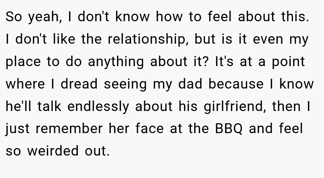 So yeah, I don't know how to feel about this. I don't like the relationship, but is it even my place to do anything about it? It's at a point where I dread seeing my dad because I know he'll talk endlessly about his girlfriend, then I just remember her face at the BBQ and feel so weirded out.