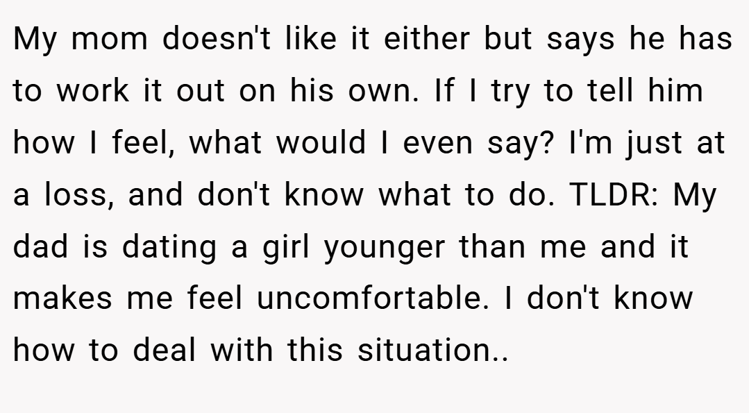 My mom doesn't like it either but says he has to work it out on his own. If I try to tell him how I feel, what would I even say? I'm just at a loss, and don't know what to do. TLDR: My dad is dating a girl younger than me and it makes me feel uncomfortable. I don't know how to deal with this situation.. ​