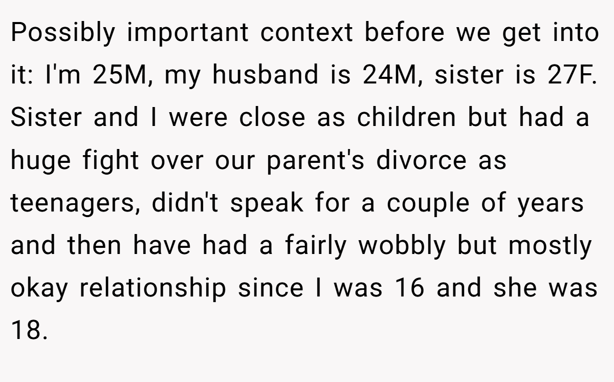 Possibly important context before we get into it: I'm 25M, my husband is 24M, sister is 27F. Sister and I were close as children but had a huge fight over our parent's divorce as teenagers, didn't speak for a couple of years and then have had a fairly wobbly but mostly okay relationship since I was 16 and she was 18.