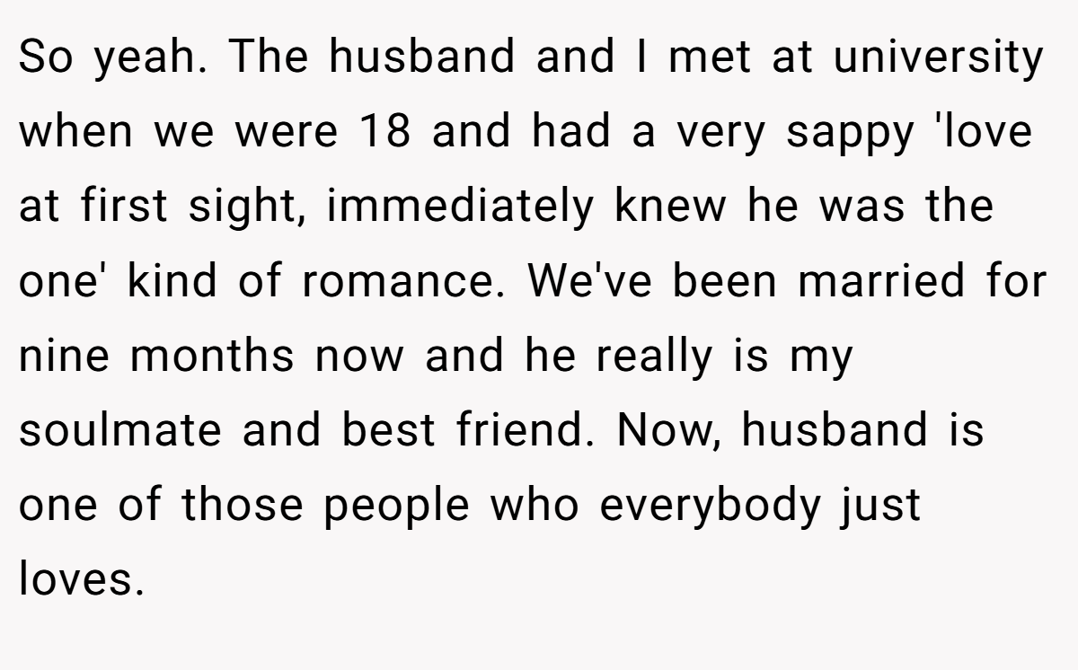 So yeah. The husband and I met at university when we were 18 and had a very sappy 'love at first sight, immediately knew he was the one' kind of romance. We've been married for nine months now and he really is my soulmate and best friend. Now, husband is one of those people who everybody just loves.