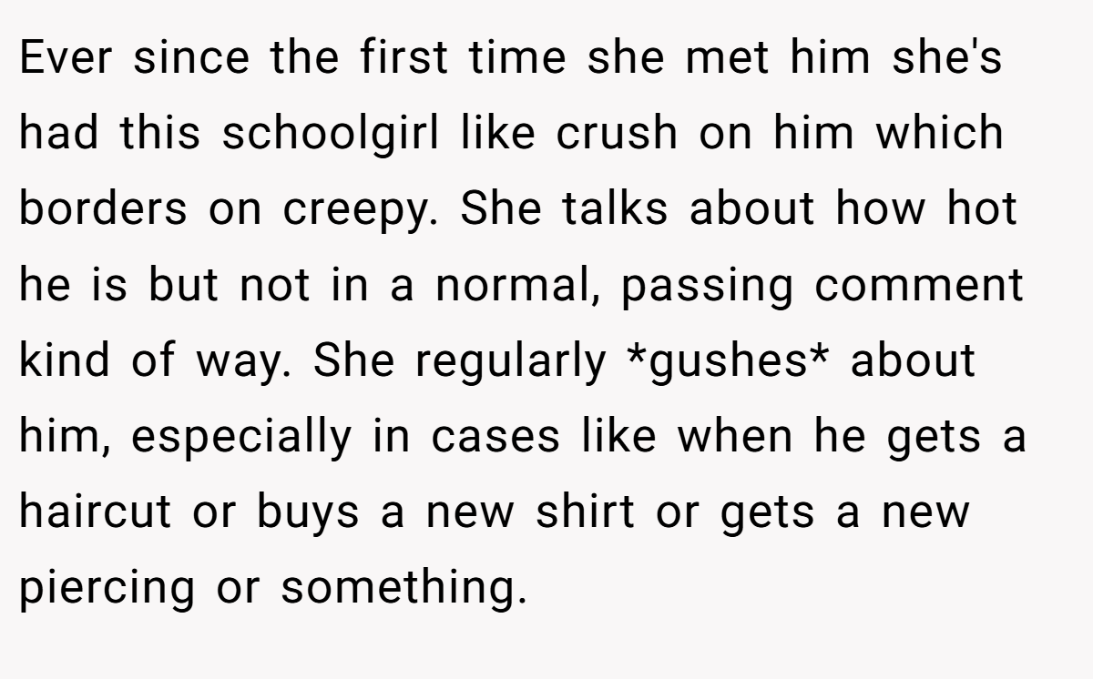 Ever since the first time she met him she's had this schoolgirl like crush on him which borders on creepy. She talks about how hot he is but not in a normal, passing comment kind of way. She regularly *gushes* about him, especially in cases like when he gets a haircut or buys a new shirt or gets a new piercing or something.