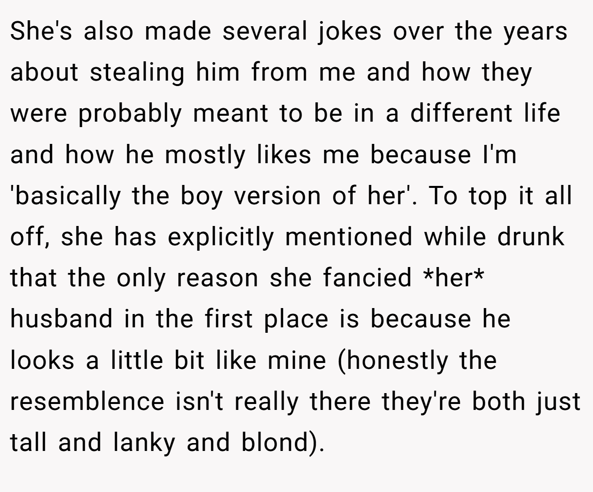 She's also made several jokes over the years about stealing him from me and how they were probably meant to be in a different life and how he mostly likes me because I'm 'basically the boy version of her'. To top it all off, she has explicitly mentioned while drunk that the only reason she fancied *her* husband in the first place is because he looks a little bit like mine (honestly the resemblence isn't really there they're both just tall and lanky and blond).