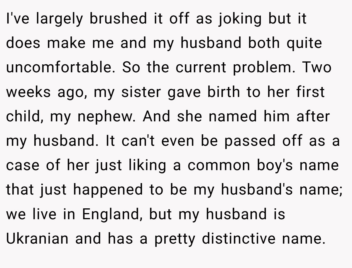 I've largely brushed it off as joking but it does make me and my husband both quite uncomfortable. So the current problem. Two weeks ago, my sister gave birth to her first child, my nephew. And she named him after my husband. It can't even be passed off as a case of her just liking a common boy's name that just happened to be my husband's name; we live in England, but my husband is Ukranian and has a pretty distinctive name.