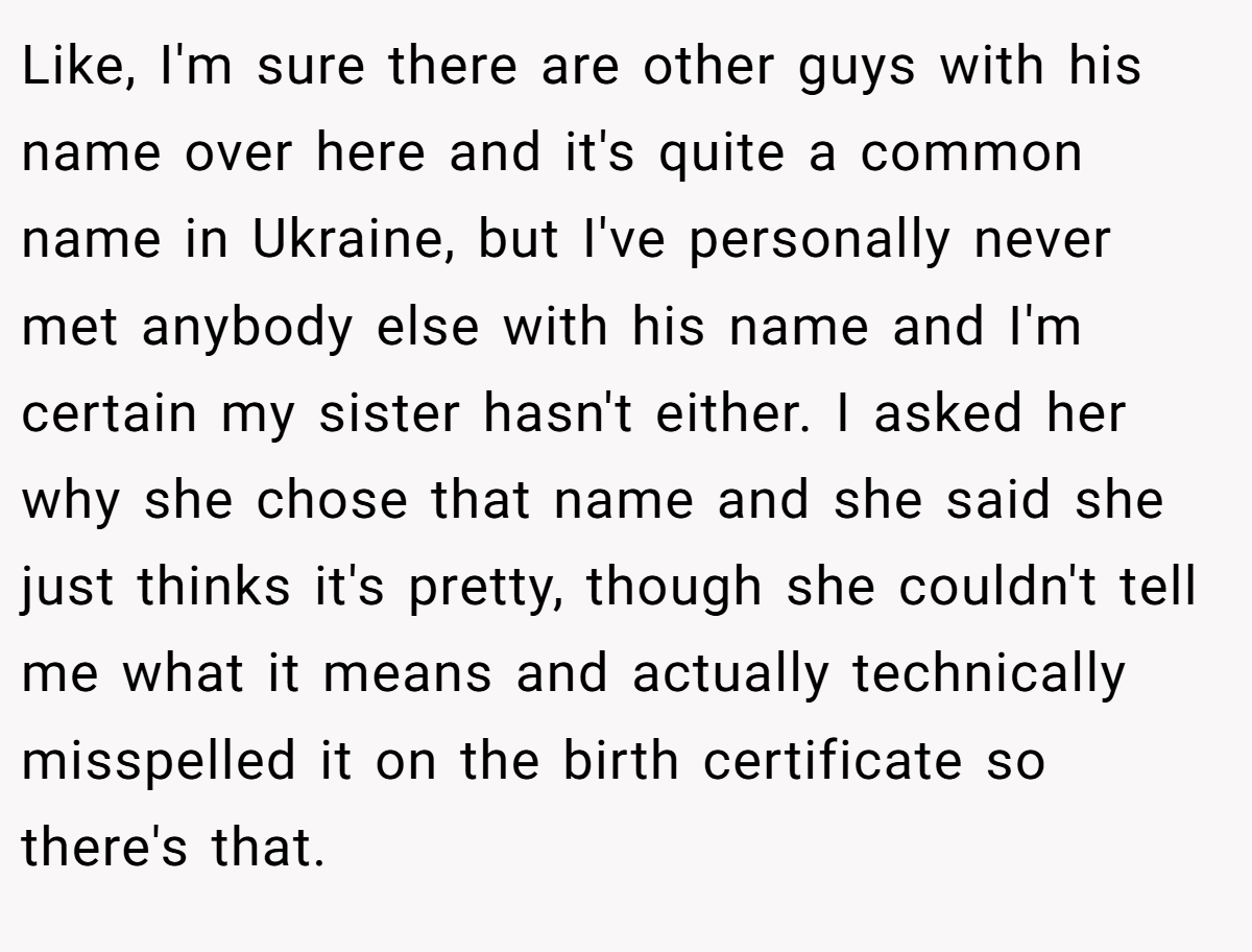 Like, I'm sure there are other guys with his name over here and it's quite a common name in Ukraine, but I've personally never met anybody else with his name and I'm certain my sister hasn't either. I asked her why she chose that name and she said she just thinks it's pretty, though she couldn't tell me what it means and actually technically misspelled it on the birth certificate so there's that.