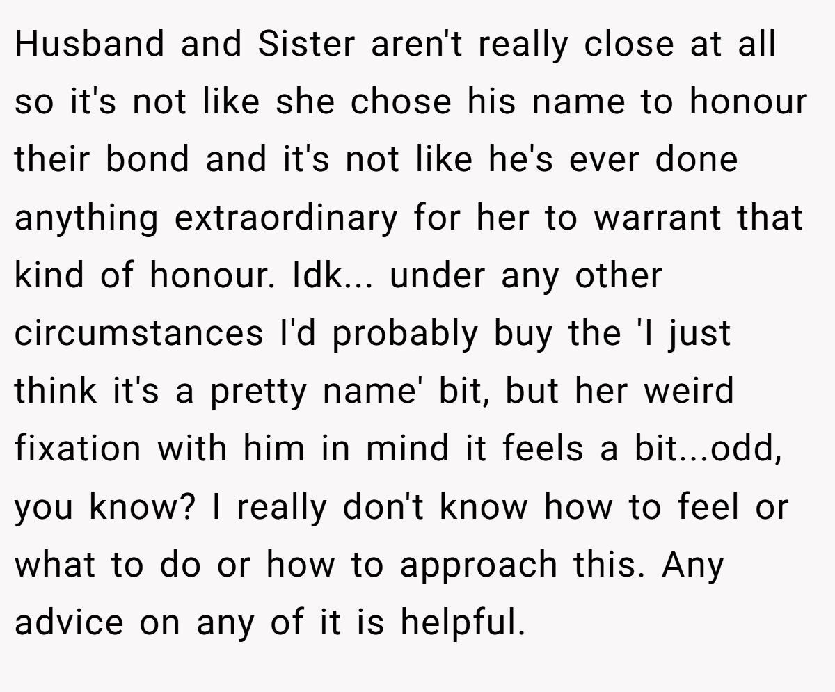 Husband and Sister aren't really close at all so it's not like she chose his name to honour their bond and it's not like he's ever done anything extraordinary for her to warrant that kind of honour. Idk... under any other circumstances I'd probably buy the 'I just think it's a pretty name' bit, but her weird fixation with him in mind it feels a bit...odd, you know? I really don't know how to feel or what to do or how to approach this. Any advice on any of it is helpful.