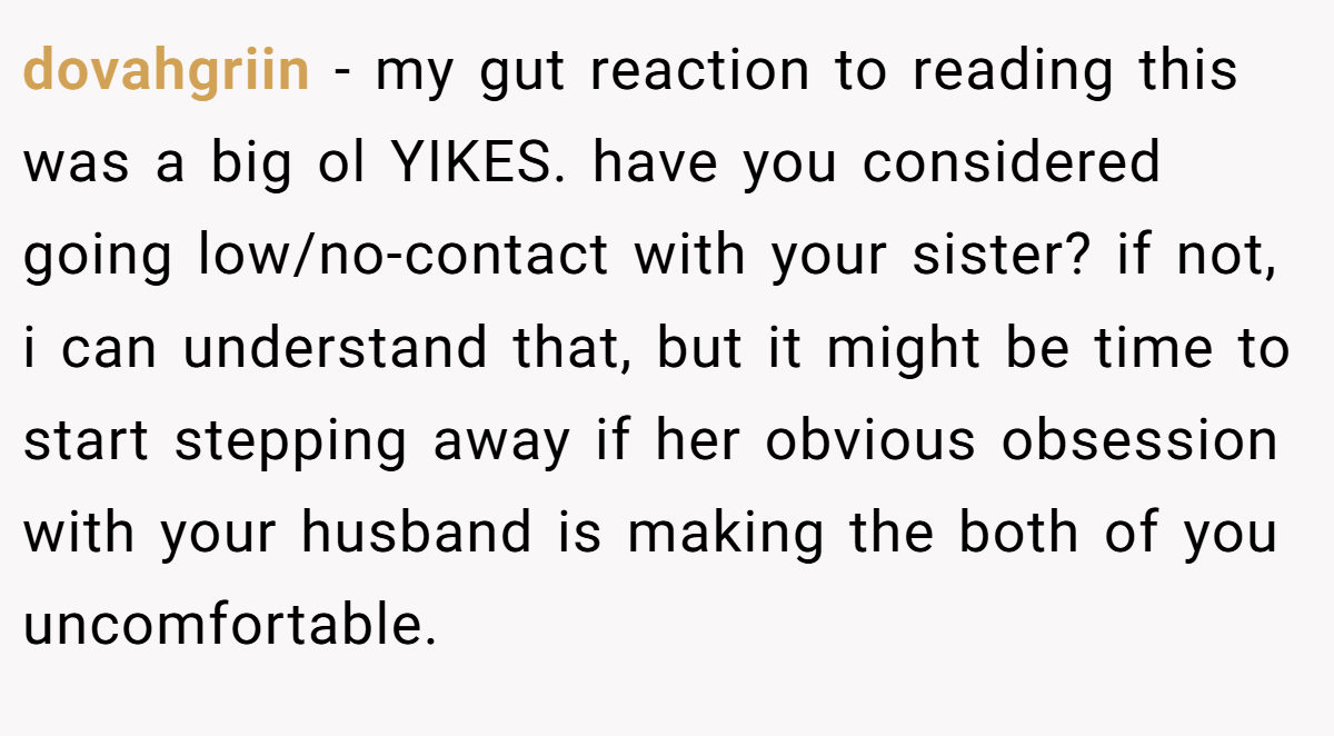 dovahgriin − my gut reaction to reading this was a big ol YIKES. have you considered going low/no-contact with your sister? if not, i can understand that, but it might be time to start stepping away if her obvious obsession with your husband is making the both of you uncomfortable.